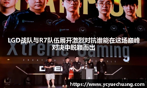 LGD战队与R7队伍展开激烈对抗谁能在这场巅峰对决中脱颖而出